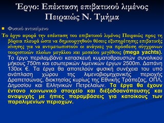 Έργο: Επέκταση επιβατικού λιμένος Πειραιώς Ν. Τμήμα Φυσικό αντικείμενο Το έργο αφορά την επέκταση του επιβατικού λιμένος Πειραιώς   προς τη βόρεια πλευρά ώστε να δημιουργηθούν θέσεις εξυπηρέτησης επιβατικής κίνησης για να αντιμετωπιστούν οι ανάγκες για πρόσδεση σύγχρονων τουριστικών πλοίων μεγάλου και μεσαίου μεγέθους  ( mega yachts).   Το έργο περιλαμβάνει κατασκευή κυματοθραυστών συνολικού μήκους 750 m  και εσωτερικών λιμενικών έργων 2500 m.  Δαπάνη 130εκ €. Τα έργα θα αποτελούν φυσική συνέχεια του υπό ανάπλαση χώρου της λιμενοβιομηχανικής περιοχής Δραπετσώνας, διοκτησίας κυρίως της Εθνικής Τράπεζας, ΟΠΛ, Δημοσίου και Ελληνικών Πετρελαίων.  Τα έργα θα έχουν έντονο κοινωνικό στοιχείο και διέξοδοανάπαυσης και αναψυχής με ήπιες παραμβάσεις για κατοίκους των παραλιμενίων περιοχών. 