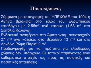 Πόσο πράσινο; Σύμφωνα με καταγραφές του ΥΠΕΧΩΔΕ του 1994 η Αθήνα βρίσκεται στο τέλος του Ευρωπαϊκού καταλόγου με 2.55 m 2  ανά κάτοικο (1.68  m 2  στα Σεπόλια Κολωνό) Ενδεικτικά αναφέρεται στο Άμστερνταμ αντιστοιχούν 27  m 2  ανά κάτοικο, στο Βερολίνο 13  m 2  και στο Λονδίνο Ρώμη Παρίσι 9  m 2   Προδιαγραφές για και πρότυπα για ελεύθερους χώρους δεν υπάρχουν. Οι τοπικοί παράγοντες είναι καθοριστικό στοιχείο ως προς τις ποιοτικές και ποσοτικές απαιτήσεις 