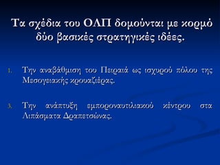 Τα σχέδια  του ΟΛΠ  δομούνται με κορμό δύο   βασικές στρατηγικές ιδέες.  Την αναβάθμιση του Πειραιά ως ισχυρού πόλου της Μεσογειακής κρουαζιέρας.  Την ανάπτυξη εμποροναυτιλιακού κέντρου στα Λιπάσματα Δραπετσώνας. 