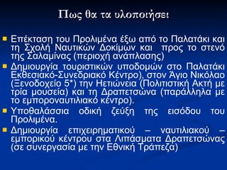 Πως θα τα υλοποιήσει Ε πέκταση του Προλιμένα έξω από το Παλατάκι και τη Σχολή Ναυτικών Δοκίμων  και  προς το στενό της Σαλαμίνας  (περιοχή ανάπλασης) Δ ημιουργία τουριστικών υποδομών στο Παλατάκι Εκθεσιακό-Συνεδριακό Κέντρο), στον Άγιο Νικόλαο (Ξενοδοχείο 5*) την Ηετιώνεια (Πολιτιστική Ακτή με τρία μουσεία) και τη  Δ ραπετσώνα (παράλληλα με το εμποροναυτιλιακό κέντρο).   Υποθαλάσσια οδική ζεύξη της εισόδου του Προλιμένα.  Δημιουργία επιχειρηματικού – ναυτιλιακού – εμπορικού κέντρου στα Λιπάσματα Δραπετσώνας (σε συνεργασία με την Εθνική Τράπεζα)  