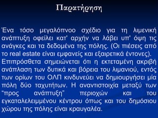 Παρατήρηση Ένα τόσο μεγαλόπνοο σχέδιο για τη λιμενική ανάπτυξη οφείλει κατ' αρχήν να λάβει υπ' όψη τις ανάγκες και τα δεδομένα της πόλης. (Οι πιέσεις από το real estate  είναι εμφανείς και εξαιρετικά έντονες) . Επιπρόσθετα σημειώνεται ότι η εκτεταμένη ακριβή ανάπλαση των δυτικά και βόρεια του λιμανιού, εντός των ορίων του ΟΛΠ κινδυνεύει να δημιουργήσει μία πόλη δύο ταχυτήτων. Η αναντιστοιχία μεταξύ των “προς ανάπτυξη”  περιοχών  και του εγκαταλελειμμένου κέντρου όπως και του δημόσιου χώρου της πόλης είναι κραυγαλέα.   
