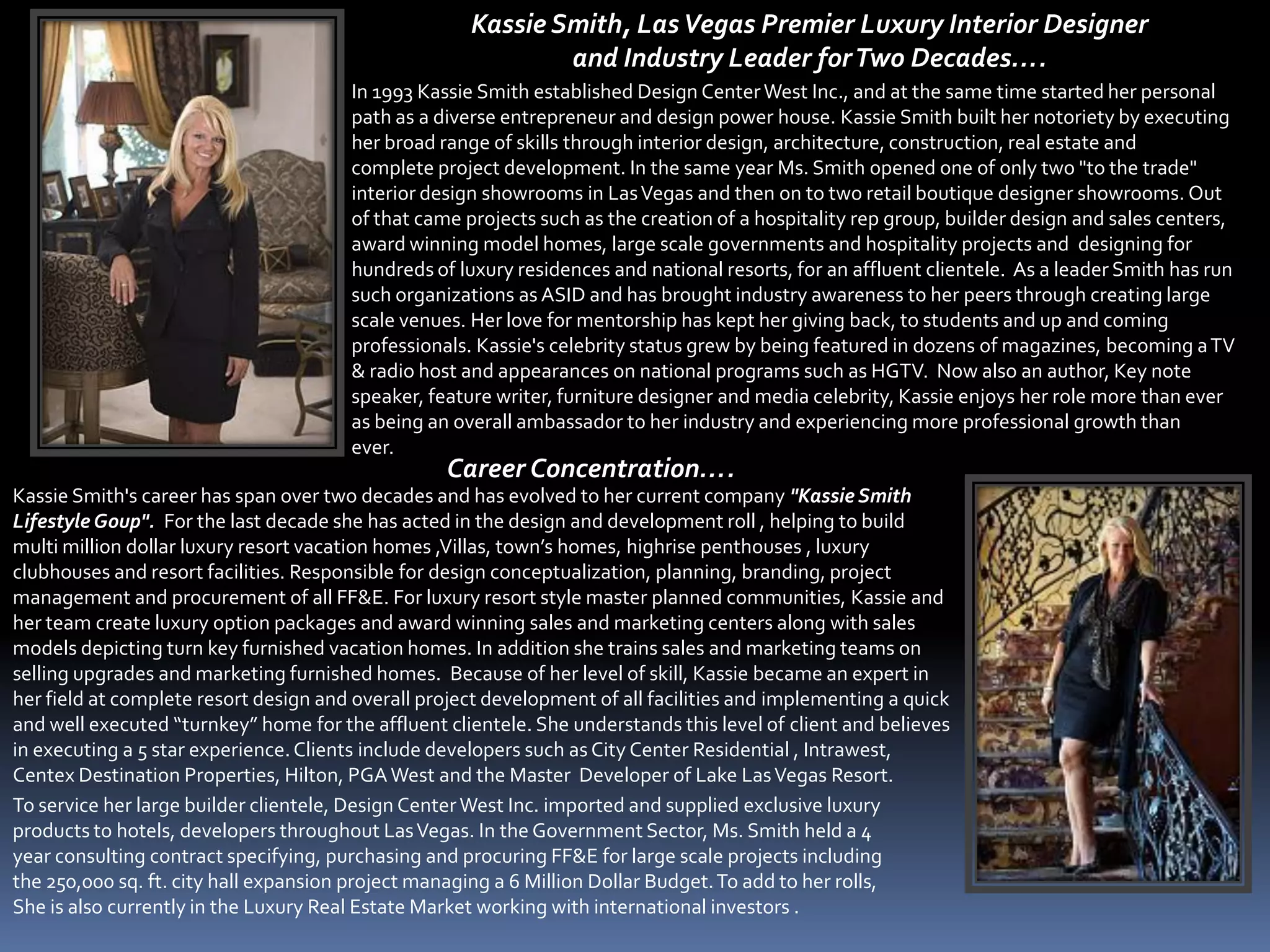 Kassie Smith, Las Vegas Premier Luxury Interior Designer
                                                             and Industry Leader for Two Decades….
                                       In 1993 Kassie Smith established Design Center West Inc., and at the same time started her personal
                                       path as a diverse entrepreneur and design power house. Kassie Smith built her notoriety by executing
                                       her broad range of skills through interior design, architecture, construction, real estate and
                                       complete project development. In the same year Ms. Smith opened one of only two "to the trade"
                                       interior design showrooms in Las Vegas and then on to two retail boutique designer showrooms. Out
                                       of that came projects such as the creation of a hospitality rep group, builder design and sales centers,
                                       award winning model homes, large scale governments and hospitality projects and designing for
                                       hundreds of luxury residences and national resorts, for an affluent clientele. As a leader Smith has run
                                       such organizations as ASID and has brought industry awareness to her peers through creating large
                                       scale venues. Her love for mentorship has kept her giving back, to students and up and coming
                                       professionals. Kassie's celebrity status grew by being featured in dozens of magazines, becoming a TV
                                       & radio host and appearances on national programs such as HGTV. Now also an author, Key note
                                       speaker, feature writer, furniture designer and media celebrity, Kassie enjoys her role more than ever
                                       as being an overall ambassador to her industry and experiencing more professional growth than
                                       ever.
                                                  Career Concentration….
Kassie Smith's career has span over two decades and has evolved to her current company "Kassie Smith
Lifestyle Goup". For the last decade she has acted in the design and development roll , helping to build
multi million dollar luxury resort vacation homes ,Villas, town’s homes, highrise penthouses , luxury
clubhouses and resort facilities. Responsible for design conceptualization, planning, branding, project
management and procurement of all FF&E. For luxury resort style master planned communities, Kassie and
her team create luxury option packages and award winning sales and marketing centers along with sales
models depicting turn key furnished vacation homes. In addition she trains sales and marketing teams on
selling upgrades and marketing furnished homes. Because of her level of skill, Kassie became an expert in
her field at complete resort design and overall project development of all facilities and implementing a quick
and well executed “turnkey” home for the affluent clientele. She understands this level of client and believes
in executing a 5 star experience. Clients include developers such as City Center Residential , Intrawest,
Centex Destination Properties, Hilton, PGA West and the Master Developer of Lake Las Vegas Resort.
To service her large builder clientele, Design Center West Inc. imported and supplied exclusive luxury
products to hotels, developers throughout Las Vegas. In the Government Sector, Ms. Smith held a 4
year consulting contract specifying, purchasing and procuring FF&E for large scale projects including
the 250,000 sq. ft. city hall expansion project managing a 6 Million Dollar Budget. To add to her rolls,
She is also currently in the Luxury Real Estate Market working with international investors .
 