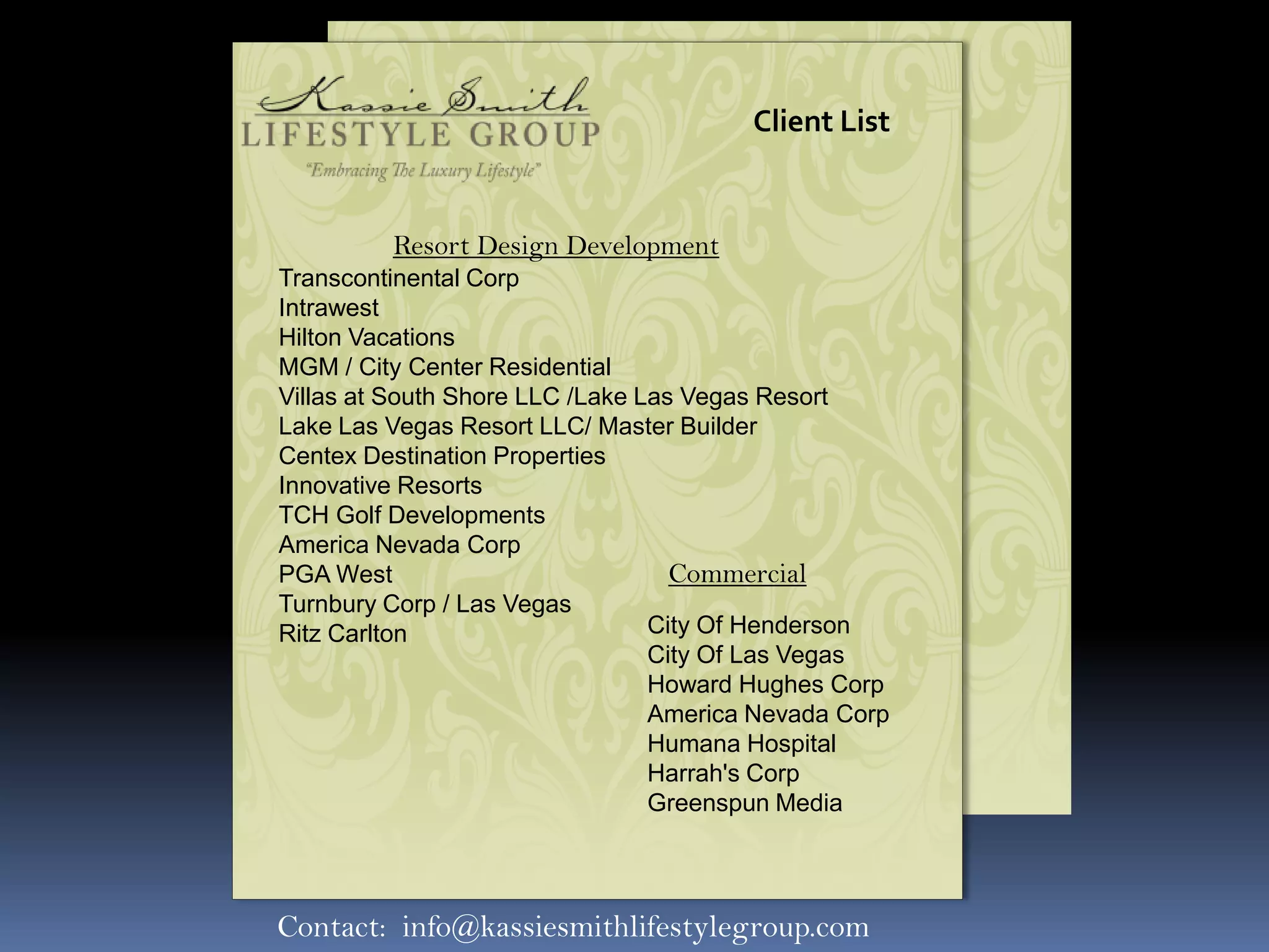 Client List


         Resort Design Development
Transcontinental Corp
Intrawest
Hilton Vacations
MGM / City Center Residential
Villas at South Shore LLC /Lake Las Vegas Resort
Lake Las Vegas Resort LLC/ Master Builder
Centex Destination Properties
Innovative Resorts
TCH Golf Developments
America Nevada Corp
PGA West                           Commercial
Turnbury Corp / Las Vegas
Ritz Carlton                     City Of Henderson
                                 City Of Las Vegas
                                 Howard Hughes Corp
                                 America Nevada Corp
                                 Humana Hospital
                                 Harrah's Corp
                                 Greenspun Media




Contact: info@kassiesmithlifestylegroup.com
 