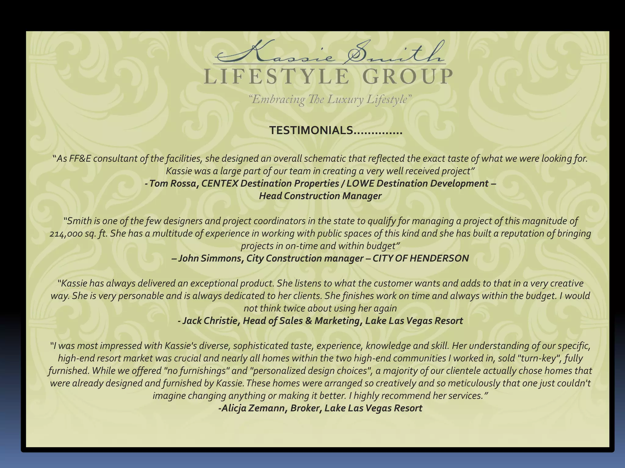 TESTIMONIALS..............

“As FF&E consultant of the facilities, she designed an overall schematic that reflected the exact taste of what we were looking for.
                           Kassie was a large part of our team in creating a very well received project”
                     - Tom Rossa, CENTEX Destination Properties / LOWE Destination Development –
                                                   Head Construction Manager

   “Smith is one of the few designers and project coordinators in the state to qualify for managing a project of this magnitude of
214,000 sq. ft. She has a multitude of experience in working with public spaces of this kind and she has built a reputation of bringing
                                               projects in on-time and within budget”
                              – John Simmons, City Construction manager – CITY OF HENDERSON

 “Kassie has always delivered an exceptional product. She listens to what the customer wants and adds to that in a very creative
way. She is very personable and is always dedicated to her clients. She finishes work on time and always within the budget. I would
                                               not think twice about using her again
                              - Jack Christie, Head of Sales & Marketing, Lake Las Vegas Resort

“I was most impressed with Kassie's diverse, sophisticated taste, experience, knowledge and skill. Her understanding of our specific,
   high-end resort market was crucial and nearly all homes within the two high-end communities I worked in, sold "turn-key", fully
furnished. While we offered "no furnishings" and "personalized design choices", a majority of our clientele actually chose homes that
were already designed and furnished by Kassie. These homes were arranged so creatively and so meticulously that one just couldn't
                         imagine changing anything or making it better. I highly recommend her services.”
                                         -Alicja Zemann, Broker, Lake Las Vegas Resort
 