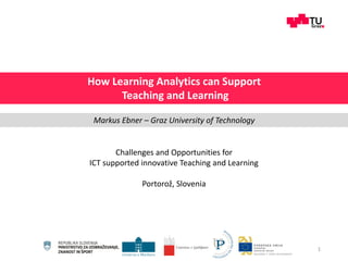 Challenges and Opportunities for
ICT supported innovative Teaching and Learning
Portorož, Slovenia
1
How Learning Analytics can Support
Teaching and Learning
Markus Ebner – Graz University of Technology
 