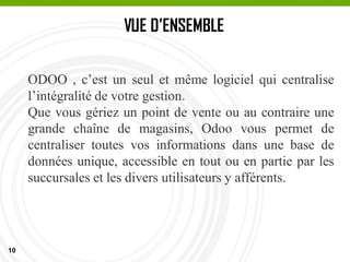 10
VUE D’ENSEMBLE
ODOO , c’est un seul et même logiciel qui centralise
l’intégralité de votre gestion.
Que vous gériez un point de vente ou au contraire une
grande chaîne de magasins, Odoo vous permet de
centraliser toutes vos informations dans une base de
données unique, accessible en tout ou en partie par les
succursales et les divers utilisateurs y afférents.
 