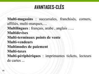 11
AVANTAGES-CLÉS
Multi-magasins : succursales, franchisés, corners,
affiliés, multi-marques,…
Multilingues : français, arabe , anglais …..
Multidevises
Multi-terminaux points de vente
Multi-vendeurs
Multimodes de paiement
Multi-taxes
Multi-périphériques : imprimantes tickets, lecteurs
de cartes ...
 