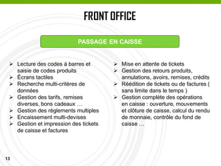 13
FRONT OFFICE
PASSAGE EN CAISSE
PASSAGE EN CAISSE
 Lecture des codes à barres et
saisie de codes produits
 Écrans tactiles
 Recherche multi-critères de
données
 Gestion des tarifs, remises
diverses, bons cadeaux …
 Gestion des règlements multiples
 Encaissement multi-devises
 Gestion et impression des tickets
de caisse et factures
 Mise en attente de tickets
 Gestion des retours produits,
annulations, avoirs, remises, crédits
 Réédition de tickets ou de factures (
sans limite dans le temps )
 Gestion complète des opérations
en caisse : ouverture, mouvements
et clôture de caisse, calcul du rendu
de monnaie, contrôle du fond de
caisse …
 
