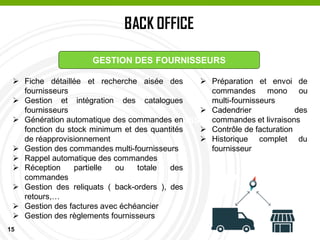 15
BACK OFFICE
PASSAGE EN CAISSE
GESTION DES FOURNISSEURS
 Fiche détaillée et recherche aisée des
fournisseurs
 Gestion et intégration des catalogues
fournisseurs
 Génération automatique des commandes en
fonction du stock minimum et des quantités
de réapprovisionnement
 Gestion des commandes multi-fournisseurs
 Rappel automatique des commandes
 Réception partielle ou totale des
commandes
 Gestion des reliquats ( back-orders ), des
retours,…
 Gestion des factures avec échéancier
 Gestion des règlements fournisseurs
 Préparation et envoi de
commandes mono ou
multi-fournisseurs
 Cadendrier des
commandes et livraisons
 Contrôle de facturation
 Historique complet du
fournisseur
 