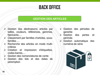 16
BACK OFFICE
PASSAGE EN CAISSE
GESTION DES ARTICLES
 Gestion des déclinaisons articles par
tailles, couleurs, références, gammes,
fabricants,…
 Classement par familles d’articles, sous-
familles …
 Recherche des articles en mode multi-
critères
 Création et impression d’étiquettes,
codes-barres,…
 Gestion des nomenclatures de vente
 Gestion des lots et des dates de
péremption
 Gestion des périodes de
garantie
 Gestion des pertes et
périmés
 Gestion automatique des
numéros de série
 