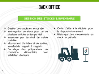 17
BACK OFFICE
PASSAGE EN CAISSE
GESTION DES STOCKS & INVENTAIRE
 Gestion des stocks en temps réel
 Interrogation du stock pour un ou
plusieurs articles en temps réel
 Inventaire par terminal de saisie
portable
 Mouvement d’entrées et de sorties,
transfert de magasin à magasin
 Encodage des préparations de
correction d’inventaire pour
validation ultérieure
 Outils d’aide à la décision pour
le réapprovisionnement
 Historique des mouvements en
stock par période
 