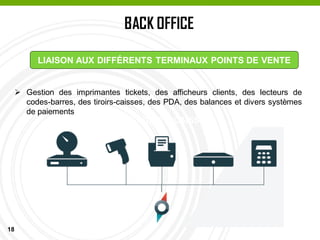 18
BACK OFFICE
PASSAGE EN CAISSE
LIAISON AUX DIFFÉRENTS TERMINAUX POINTS DE VENTE
 Gestion des imprimantes tickets, des afficheurs clients, des lecteurs de
codes-barres, des tiroirs-caisses, des PDA, des balances et divers systèmes
de paiements
 