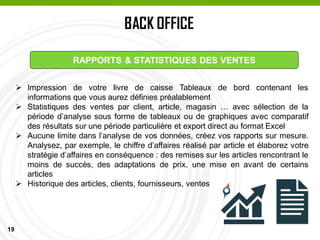 19
BACK OFFICE
PASSAGE EN CAISSE
RAPPORTS & STATISTIQUES DES VENTES
 Impression de votre livre de caisse Tableaux de bord contenant les
informations que vous aurez définies préalablement
 Statistiques des ventes par client, article, magasin … avec sélection de la
période d’analyse sous forme de tableaux ou de graphiques avec comparatif
des résultats sur une période particulière et export direct au format Excel
 Aucune limite dans l’analyse de vos données, créez vos rapports sur mesure.
Analysez, par exemple, le chiffre d’affaires réalisé par article et élaborez votre
stratégie d’affaires en conséquence : des remises sur les articles rencontrant le
moins de succès, des adaptations de prix, une mise en avant de certains
articles
 Historique des articles, clients, fournisseurs, ventes
 