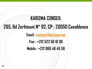 21
KARIZMA CONSEIL
265, Bd Zerktouni N° 92, CP : 20050 Casablanca
Email : contact@karizma.ma
Fixe : +212 522 56 10 36
Mobile : +212 666 46 45 56
 
