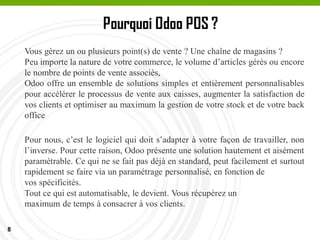 8
Pourquoi Odoo POS ?
Pour nous, c’est le logiciel qui doit s’adapter à votre façon de travailler, non
l’inverse. Pour cette raison, Odoo présente une solution hautement et aisément
paramétrable. Ce qui ne se fait pas déjà en standard, peut facilement et surtout
rapidement se faire via un paramétrage personnalisé, en fonction de
vos spécificités.
Tout ce qui est automatisable, le devient. Vous récupérez un
maximum de temps à consacrer à vos clients.
Vous gérez un ou plusieurs point(s) de vente ? Une chaîne de magasins ?
Peu importe la nature de votre commerce, le volume d’articles gérés ou encore
le nombre de points de vente associés,
Odoo offre un ensemble de solutions simples et entièrement personnalisables
pour accélérer le processus de vente aux caisses, augmenter la satisfaction de
vos clients et optimiser au maximum la gestion de votre stock et de votre back
office
 