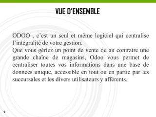 9
VUE D’ENSEMBLE
ODOO , c’est un seul et même logiciel qui centralise
l’intégralité de votre gestion.
Que vous gériez un point de vente ou au contraire une
grande chaîne de magasins, Odoo vous permet de
centraliser toutes vos informations dans une base de
données unique, accessible en tout ou en partie par les
succursales et les divers utilisateurs y afférents.
 