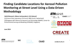 svm@arch.ethz.ch
SEC
Finding Candidate Locations for Aerosol Pollution
Monitoring at Street Level Using a Data-Driven
Methodology
Vahid Moosavi1, Gideon Aschwanden1, Erik Velasco2
[1] {Future Cities Laboratory, ETH Zurich, 8092 Zurich, Switzerland}
[2]{Singapore-MIT Alliance for Research and Technology (SMART), Center for
Environmental Sensing and Modeling (CENSAM), Singapore}
June 2014
1
 