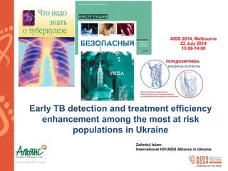 Early TB detection and treatment efficiency 
enhancement among the most at risk 
www.aids2014.org 
populations in Ukraine 
AIDS 2014, Melbourne 
22 July 2014 
13:00-14:00 
Zahedul Islam 
International HIV/AIDS Alliance in Ukraine 
 