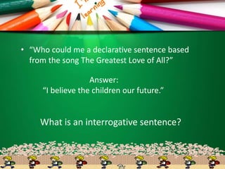 • “Who could me a declarative sentence based
from the song The Greatest Love of All?”
What is an interrogative sentence?
Answer:
“I believe the children our future.”
 