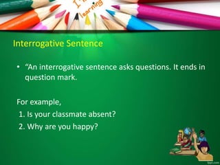 Interrogative Sentence
• “An interrogative sentence asks questions. It ends in
question mark.
For example,
1. Is your classmate absent?
2. Why are you happy?
 