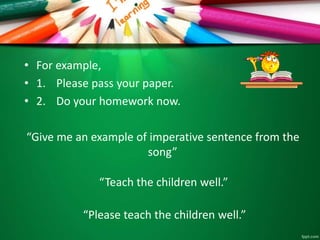 • For example,
• 1. Please pass your paper.
• 2. Do your homework now.
“Give me an example of imperative sentence from the
song”
“Teach the children well.”
“Please teach the children well.”
 