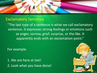 Exclamatory Sentence
“The last type of a sentence is what we call exclamatory
sentence. It expresses strong feelings or emotions such
as anger, sorrow, grief, surprise, or the like. It
apparently ends with an exclamation point.”
For example
1. We are here at last!
2. Look what you have done!
 