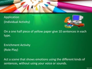 Application
(Individual Activity)
On a one half piece of yellow paper give 10 sentences in each
type.
Enrichment Activity
(Role Play)
Act a scene that shows emotions using the different kinds of
sentences, without using your voice or sounds.
 