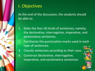 I. Objectives
At the end of the discussion, the students should
be able to:
1. State the four (4) kinds of sentences, namely,
the declarative, interrogative, imperative, and
exclamatory sentences.
2. Familiarize the punctuation marks used in each
type of sentences.
3. Classify sentences according to their uses.
4. Construct declarative, interrogative,
imperative, and exclamatory sentences.
 