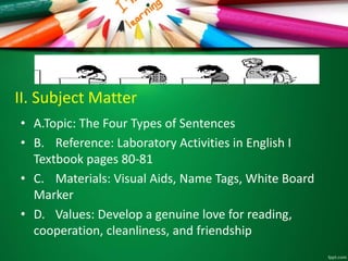 II. Subject Matter
• A.Topic: The Four Types of Sentences
• B. Reference: Laboratory Activities in English I
Textbook pages 80-81
• C. Materials: Visual Aids, Name Tags, White Board
Marker
• D. Values: Develop a genuine love for reading,
cooperation, cleanliness, and friendship
 