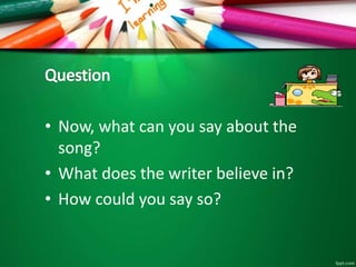 • Now, what can you say about the
song?
• What does the writer believe in?
• How could you say so?
 