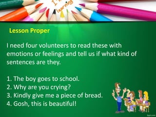 I need four volunteers to read these with
emotions or feelings and tell us if what kind of
sentences are they.
1. The boy goes to school.
2. Why are you crying?
3. Kindly give me a piece of bread.
4. Gosh, this is beautiful!
Lesson Proper
 