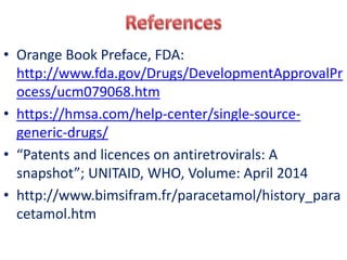 • Orange Book Preface, FDA:
http://www.fda.gov/Drugs/DevelopmentApprovalPr
ocess/ucm079068.htm
• https://hmsa.com/help-center/single-source-
generic-drugs/
• “Patents and licences on antiretrovirals: A
snapshot”; UNITAID, WHO, Volume: April 2014
• http://www.bimsifram.fr/paracetamol/history_para
cetamol.htm
 