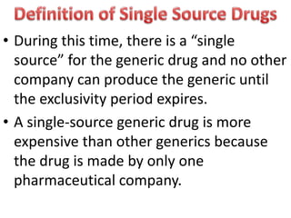 • During this time, there is a “single
source” for the generic drug and no other
company can produce the generic until
the exclusivity period expires.
• A single-source generic drug is more
expensive than other generics because
the drug is made by only one
pharmaceutical company.
 