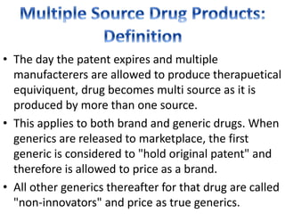 • The day the patent expires and multiple
manufacterers are allowed to produce therapuetical
equiviquent, drug becomes multi source as it is
produced by more than one source.
• This applies to both brand and generic drugs. When
generics are released to marketplace, the first
generic is considered to "hold original patent" and
therefore is allowed to price as a brand.
• All other generics thereafter for that drug are called
"non-innovators" and price as true generics.
 