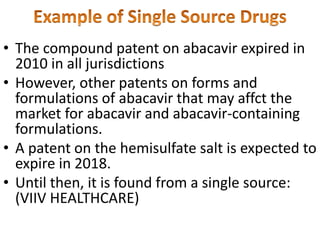 • The compound patent on abacavir expired in
2010 in all jurisdictions
• However, other patents on forms and
formulations of abacavir that may affct the
market for abacavir and abacavir-containing
formulations.
• A patent on the hemisulfate salt is expected to
expire in 2018.
• Until then, it is found from a single source:
(VIIV HEALTHCARE)
 