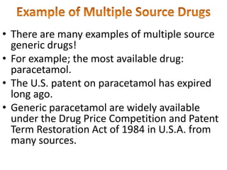 • There are many examples of multiple source
generic drugs!
• For example; the most available drug:
paracetamol.
• The U.S. patent on paracetamol has expired
long ago.
• Generic paracetamol are widely available
under the Drug Price Competition and Patent
Term Restoration Act of 1984 in U.S.A. from
many sources.
 