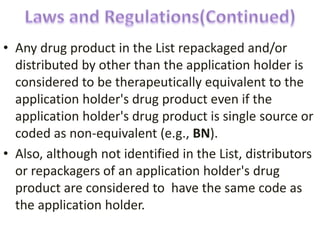 • Any drug product in the List repackaged and/or
distributed by other than the application holder is
considered to be therapeutically equivalent to the
application holder's drug product even if the
application holder's drug product is single source or
coded as non-equivalent (e.g., BN).
• Also, although not identified in the List, distributors
or repackagers of an application holder's drug
product are considered to have the same code as
the application holder.
 