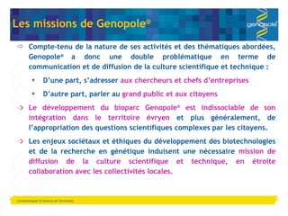 Communiquer la Science en Territoires Les missions de Genopole ® Compte-tenu de la nature de ses activités et des thématiques abordées, Genopole ®  a donc une double problématique en terme de communication et de diffusion de la culture scientifique et technique : D ’une part, s’adresser  aux chercheurs et chefs d’entreprises D ’autre part, parler au  grand public et aux citoyens  Le développement du bioparc Genopole ®  est indissociable de son intégration dans le territoire évryen  et plus généralement, de l ’appropriation des questions scientifiques complexes par les citoyens. Les enjeux sociétaux et éthiques du développement des biotechnologies et de la recherche en génétique induisent une nécessaire  mission de diffusion de la culture scientifique et technique, en étroite collaboration avec les collectivités locales. 