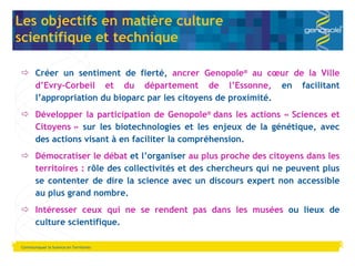 Communiquer la Science en Territoires Les objectifs en matière culture  scientifique et technique Créer un sentiment de fierté,  ancrer Genopole ®  au cœur de la Ville d ’Evry-Corbeil et du département de l’Essonne,  en facilitant l’appropriation du bioparc par les citoyens de proximité. Développer la participation de Genopole ®  dans les actions « Sciences et Citoyens »  sur les biotechnologies et les enjeux de la génétique, avec des actions visant à en faciliter la compréhension. Démocratiser le débat  et l ’organiser  au plus proche des citoyens dans les territoires :  rôle des collectivités et des chercheurs qui ne peuvent plus se contenter de dire la science avec un discours expert non accessible au plus grand nombre. Intéresser ceux qui ne se rendent pas dans les musées  ou lieux de culture scientifique. 