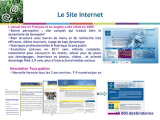 Le Site Internet Newsletter Tous publics Nouvelle formule tous les 2 ans environ, 7-9 numéros/par an L ’actuel site en Français et en Anglais a été refait en 2009 Bonne perception : site complet qui traduit bien le dynamisme de Genopole ®   Bien structuré avec barres de menu et de recherche très efficaces, éditos tournant, nuage de tags dynamique Rubriques professionnelles & Rubrique Grand public Evolutions prévues en 2011 sans refonte complète, notamment pour raccourcir les textes, laisser plus de place aux témoignages, interviews et photos, vidéos… et orienté davantage Web 2.0 avec plus d ’interactions/médias sociaux 10 000 destinataires 