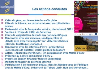 Les actions conduites Cafés du gène, sur le modèle des cafés philo Fête de la Science, en partenariat avec les collectivités  locales Partenariat avec la Banque des savoirs, site internet CG91 Soutien à l ’Ecole de l’ADN de Généthon Cours de vulgarisation destinés aux non-scientifiques Rencontres avec des scolaires, sondages, films et  débats avec experts Genopole ®  sur  différents thèmes  (Darwin, Bioéthique, clonage…) Rencontres avec les citoyens d ’Evry : présentation  aux conseils de quartier, visites guidées du bioparc Action « Apprentis chercheurs » en collaboration avec Mairie d ’Evry Présence au Centre commercial d’Evry 2 Projets de soutien financier théâtre scientifique Membre fondateur de Sciences Essonne Participation à de nombreux débats, dont les Rendez-vous de l ’Ethique avec la Mairie d’Evry, Université du Temps Libre, Nuit des chercheurs… 