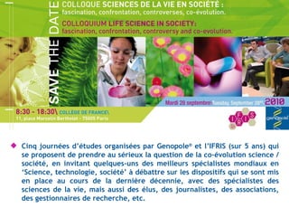 Cinq journées d ’études organisées par Genopole ®  et l’IFRIS (sur 5 ans) qui se proposent de prendre au sérieux la question de la co-évolution science / société, en invitant quelques-uns des meilleurs spécialistes mondiaux en ‘Science, technologie, société’ à débattre sur les dispositifs qui se sont mis en place au cours de la dernière décennie, avec des spécialistes des sciences de la vie, mais aussi des élus, des journalistes, des associations, des gestionnaires de recherche, etc. 