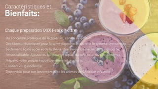 Caractéristiques et
Bienfaits:
Du concentré protéique de lactosérum, certifié sans rBGH
Des fibres prébiotiques pour la santé digestive et soutenir le système immunitaire
Seulement 7g de sucre et de la stévia. Une saveur crémeuse, pas trop sucrée.
Personnalisable. Ajoutez du lait pour un repas, du café pour plus de protéines.
Préparez votre propre frappé personnalisé aux fruits.
Contient du ganoderma.
Disponible pour son lancement avec les arômes de Chocolat et Vanille.
Chaque préparation OGX Fenix ™ offre:
 