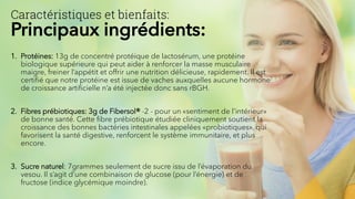 Caractéristiques et bienfaits:
Principaux ingrédients:
1. Protéines: 13g de concentré protéique de lactosérum, une protéine
biologique supérieure qui peut aider à renforcer la masse musculaire
maigre, freiner l’appétit et offrir une nutrition délicieuse, rapidement. Il est
certifié que notre protéine est issue de vaches auxquelles aucune hormone
de croissance artificielle n’a été injectée donc sans rBGH.
2. Fibres prébiotiques: 3g de Fibersol® -2 - pour un «sentiment de l’intérieur»
de bonne santé. Cette fibre prébiotique étudiée cliniquement soutient la
croissance des bonnes bactéries intestinales appelées «probiotiques», qui
favorisent la santé digestive, renforcent le système immunitaire, et plus
encore.
3. Sucre naturel: 7grammes seulement de sucre issu de l’évaporation du
vesou. Il s’agit d’une combinaison de glucose (pour l’énergie) et de
fructose (indice glycémique moindre).
 