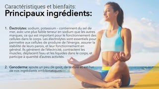 1. Électrolytes: sodium, potassium – contiennent du sel de
mer, avec une plus faible teneur en sodium que les autres
marques, ce qui est important pour le fonctionnement des
cellules dans le corps. Les électrolytes sont essentiels pour
permettre aux cellules de produire de l’énergie, assurer la
stabilité de leurs parois, et leur fonctionnement en
général. Ils génèrent de l’électricité, contractent les
muscles, déplacent l’eau et les liquides dans le corps, et
participe à quantité d’autres activités.
2. Ganoderma: ajoute un peu de goût, de texture et est l’un
de nos ingrédients emblématiques.
Caractéristiques et bienfaits:
Principaux ingrédients:
 