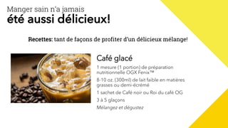 Manger sain n’a jamais
été aussi délicieux!
Recettes: tant de façons de profiter d’un délicieux mélange!
Café glacé
1 mesure (1 portion) de préparation
nutritionnelle OGX Fenix™
8-10 oz. (300ml) de lait faible en matières
grasses ou demi-écrémé
1 sachet de Café noir ou Roi du café OG
3 à 5 glaçons
Mélangez et dégustez
 