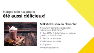 Milkshake sain au chocolat
1 mesure (1 portion) de préparation
nutritionnelle OGX Fenix™
8-10 oz. (300ml) de lait faible en matières
grasses ou demi-écrémé
1 15 ml de cacao nature
2,5ml d’extrait de vanille
3 à 5 glaçons
Mélangez et dégustez
Manger sain n’a jamais
été aussi délicieux!
 
