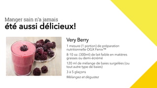 Very Berry
1 mesure (1 portion) de préparation
nutritionnelle OGX Fenix™
8-10 oz. (300ml) de lait faible en matières
grasses ou demi-écrémé
120 ml de mélange de baies surgelées (ou
tout autre type de baies)
3 à 5 glaçons
Mélangez et dégustez
Manger sain n’a jamais
été aussi délicieux!
 