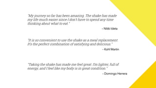 "My journey so far has been amazing. The shake has made
my life much easier since I don’t have to spend any time
thinking about what to eat."
– Nikki Ideta
"It is so convenient to use the shake as a meal replacement.
It’s the perfect combination of satisfying and delicious."
– Kohl Martin
"Taking the shake has made me feel great. I’m lighter, full of
energy, and I feel like my body is in great condition."
– Domingo Herrera
 