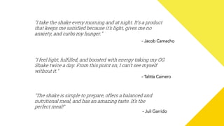 "I take the shake every morning and at night. It’s a product
that keeps me satisfied because it’s light, gives me no
anxiety, and curbs my hunger."
– Jacob Camacho
"The shake is simple to prepare, offers a balanced and
nutritional meal, and has an amazing taste. It’s the
perfect meal!"
– Juli Garrido
"I feel light, fulfilled, and boosted with energy taking my OG
Shake twice a day. From this point on, I can’t see myself
without it."
– Talitta Camero
 